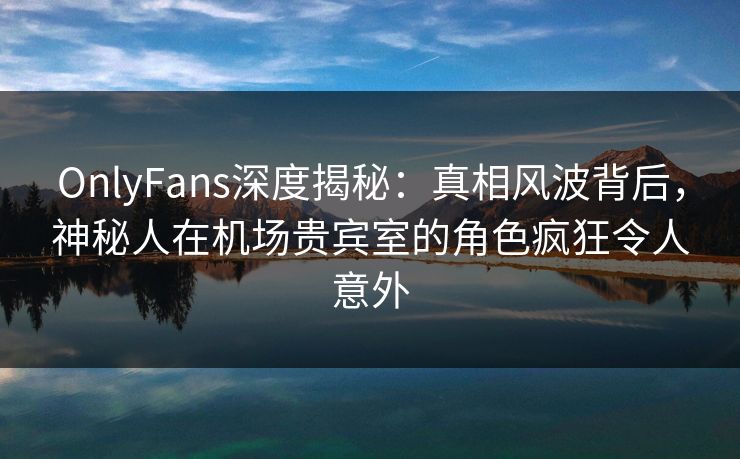 OnlyFans深度揭秘：真相风波背后，神秘人在机场贵宾室的角色疯狂令人意外