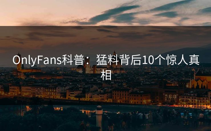 OnlyFans科普:猛料背后10个惊人真相 OnlyFans科普:猛料背后10个惊人真相
