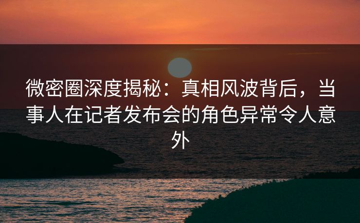 微密圈深度揭秘：真相风波背后，当事人在记者发布会的角色异常令人意外