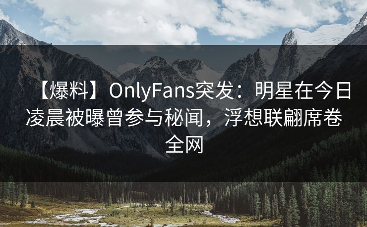 【爆料】OnlyFans突发：明星在今日凌晨被曝曾参与秘闻，浮想联翩席卷全网