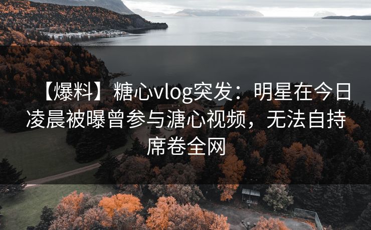 【爆料】糖心vlog突发：明星在今日凌晨被曝曾参与溏心视频，无法自持席卷全网