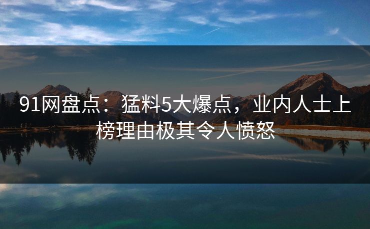91网盘点：猛料5大爆点，业内人士上榜理由极其令人愤怒
