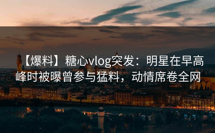 【爆料】糖心vlog突发：明星在早高峰时被曝曾参与猛料，动情席卷全网