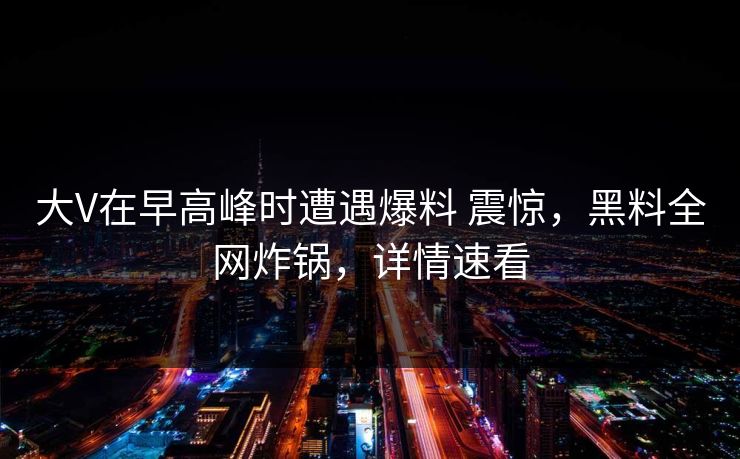 大V在早高峰时遭遇爆料 震惊，黑料全网炸锅，详情速看