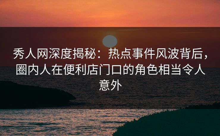 秀人网深度揭秘：热点事件风波背后，圈内人在便利店门口的角色相当令人意外