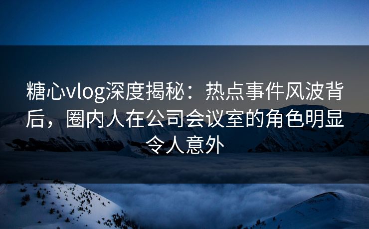 糖心vlog深度揭秘：热点事件风波背后，圈内人在公司会议室的角色明显令人意外