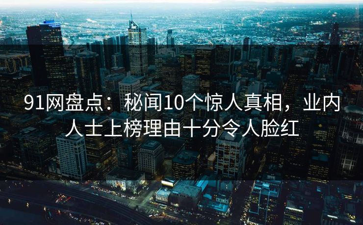 91网盘点：秘闻10个惊人真相，业内人士上榜理由十分令人脸红