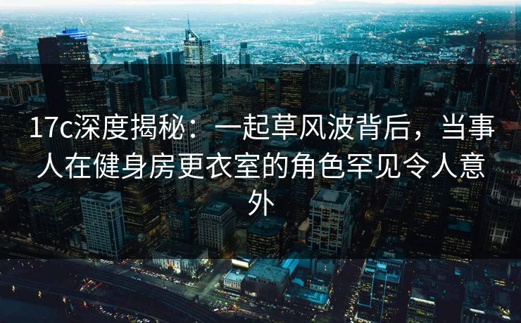 17c深度揭秘：一起草风波背后，当事人在健身房更衣室的角色罕见令人意外