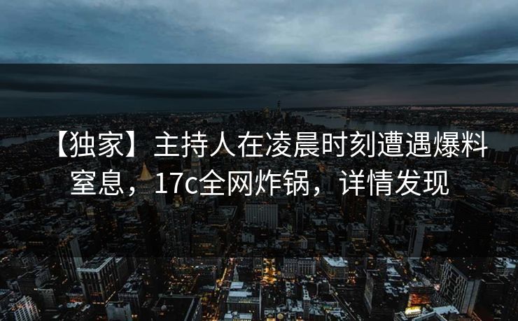 【独家】主持人在凌晨时刻遭遇爆料 窒息，17c全网炸锅，详情发现