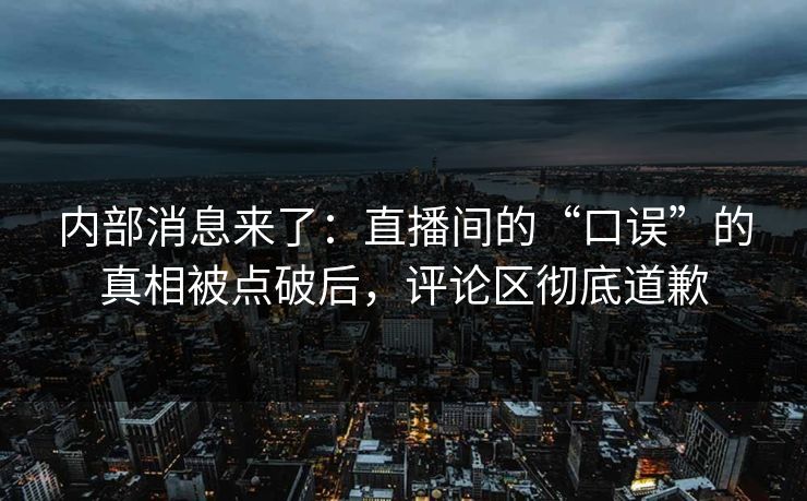内部消息来了：直播间的“口误”的真相被点破后，评论区彻底道歉