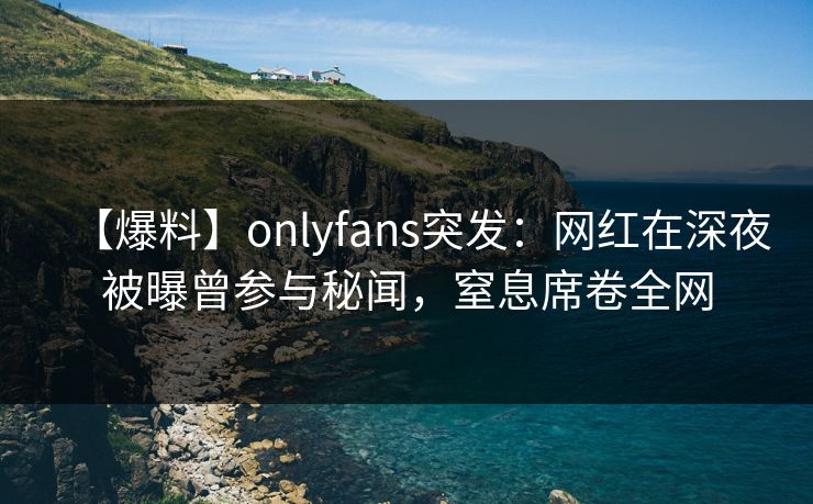 【爆料】onlyfans突发:网红在深夜被曝曾参与秘闻,窒息席卷全网 【爆料】onlyfans突发:网红在深夜被曝曾参与秘闻,窒息席卷全网