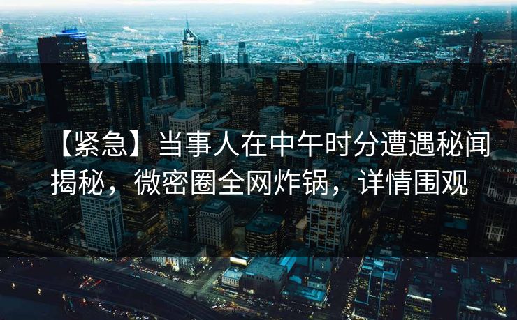 【紧急】当事人在中午时分遭遇秘闻揭秘，微密圈全网炸锅，详情围观