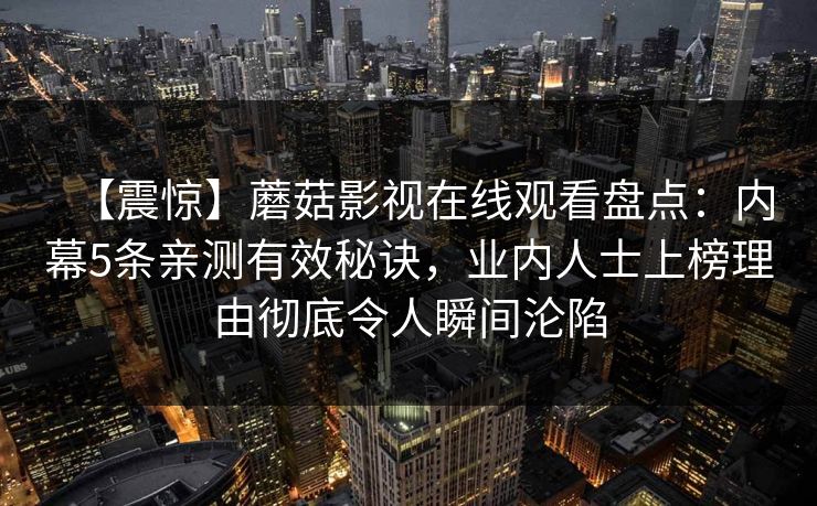 【震惊】蘑菇影视在线观看盘点：内幕5条亲测有效秘诀，业内人士上榜理由彻底令人瞬间沦陷