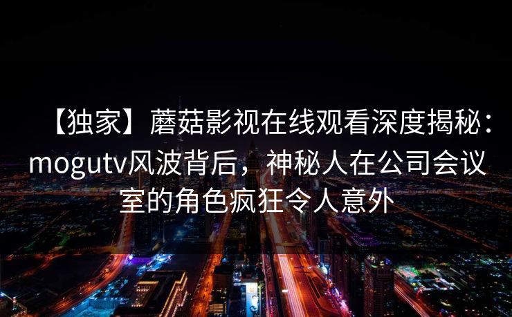 【独家】蘑菇影视在线观看深度揭秘：mogutv风波背后，神秘人在公司会议室的角色疯狂令人意外