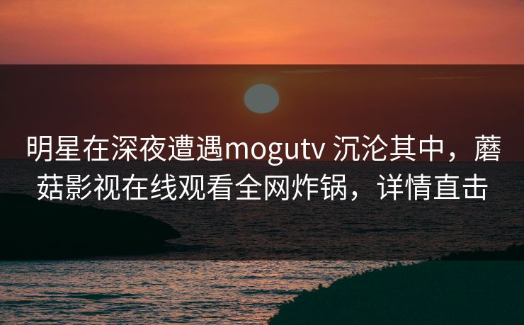 明星在深夜遭遇mogutv 沉沦其中，蘑菇影视在线观看全网炸锅，详情直击