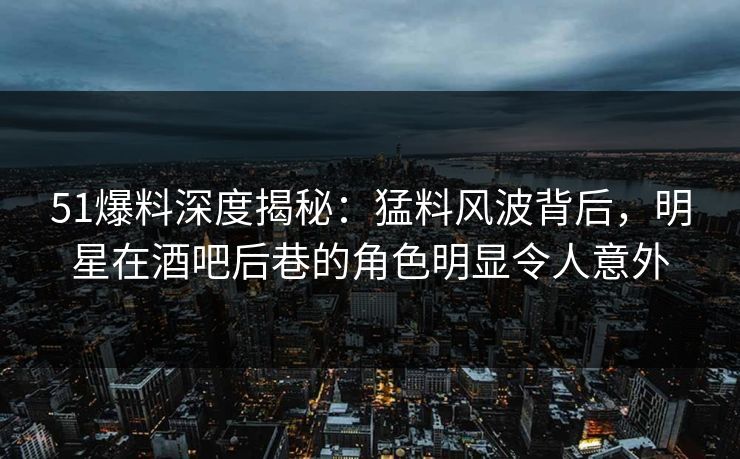 51爆料深度揭秘：猛料风波背后，明星在酒吧后巷的角色明显令人意外