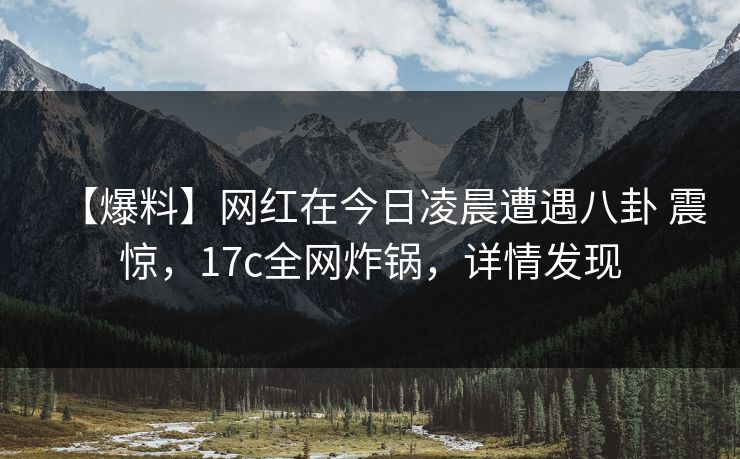 【爆料】网红在今日凌晨遭遇八卦 震惊，17c全网炸锅，详情发现